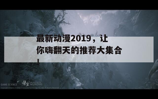 最新动漫2019，让你嗨翻天的推荐大集合！