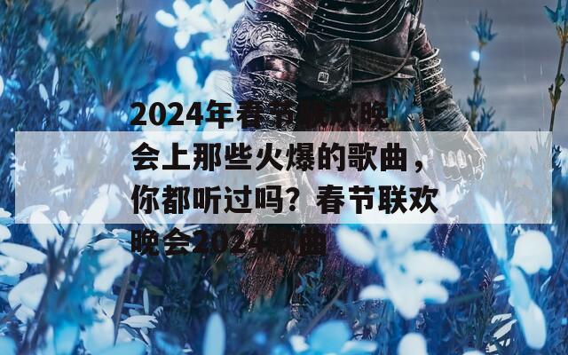 2024年春节联欢晚会上那些火爆的歌曲，你都听过吗？春节联欢晚会2024歌曲