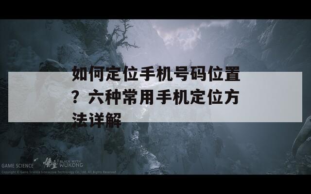 如何定位手机号码位置？六种常用手机定位方法详解