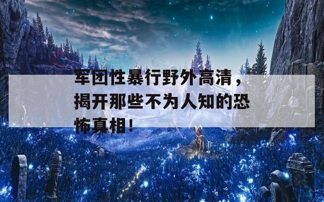 军团性暴行野外高清，揭开那些不为人知的恐怖真相！