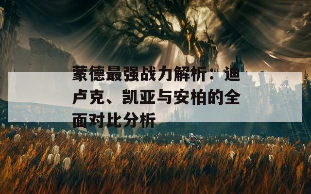 蒙德最强战力解析：迪卢克、凯亚与安柏的全面对比分析