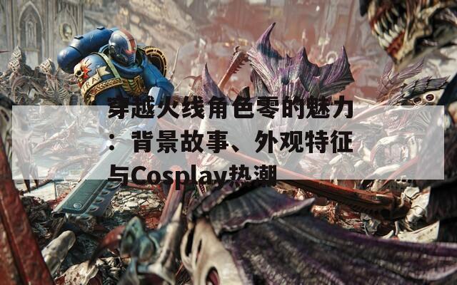 穿越火线角色零的魅力：背景故事、外观特征与Cosplay热潮