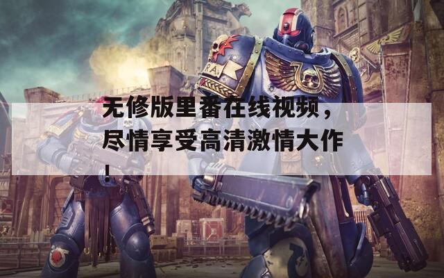 无修版里番在线视频，尽情享受高清激情大作！