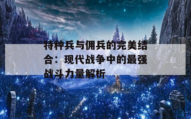 特种兵与佣兵的完美结合：现代战争中的最强战斗力量解析