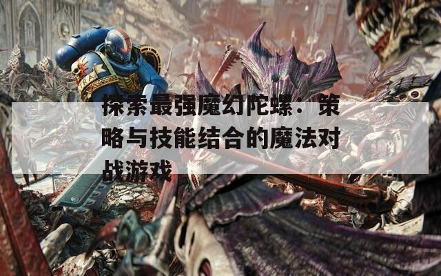 探索最强魔幻陀螺：策略与技能结合的魔法对战游戏