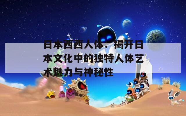 日本西西人体：揭开日本文化中的独特人体艺术魅力与神秘性