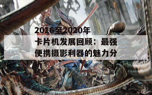 2016至2020年卡片机发展回顾：最强便携摄影利器的魅力分析