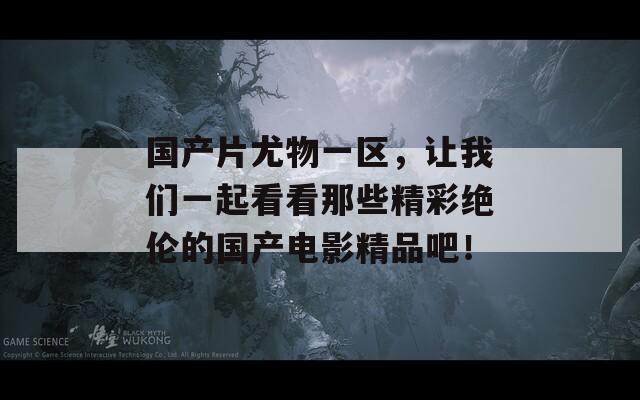 国产片尤物一区，让我们一起看看那些精彩绝伦的国产电影精品吧！