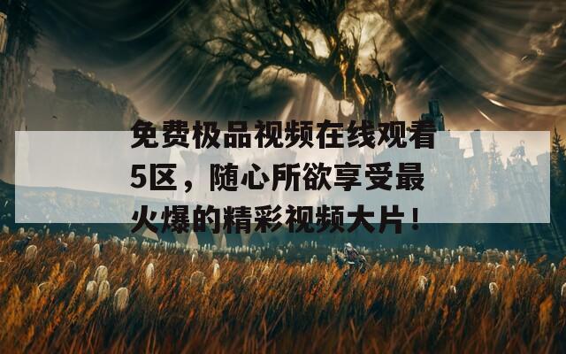 免费极品视频在线观看5区，随心所欲享受最火爆的精彩视频大片！