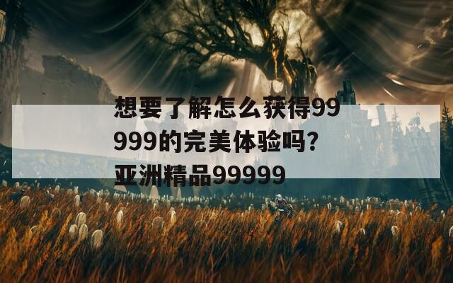 想要了解怎么获得99999的完美体验吗？亚洲精品99999