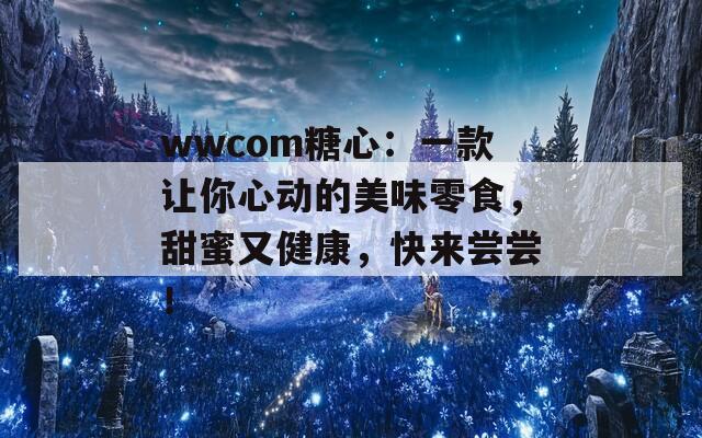 wwcom糖心：一款让你心动的美味零食，甜蜜又健康，快来尝尝！