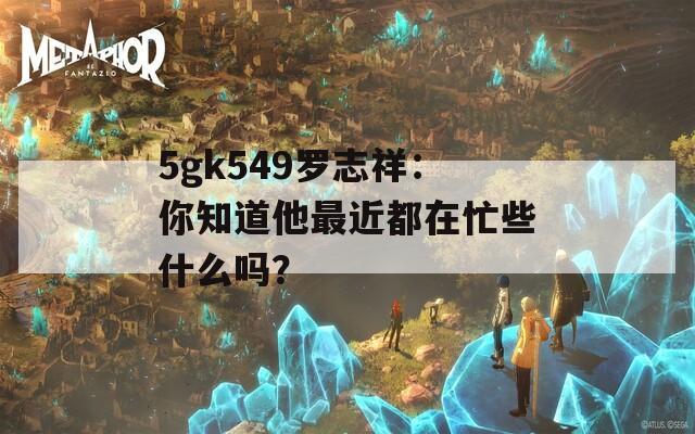 5gk549罗志祥：你知道他最近都在忙些什么吗？