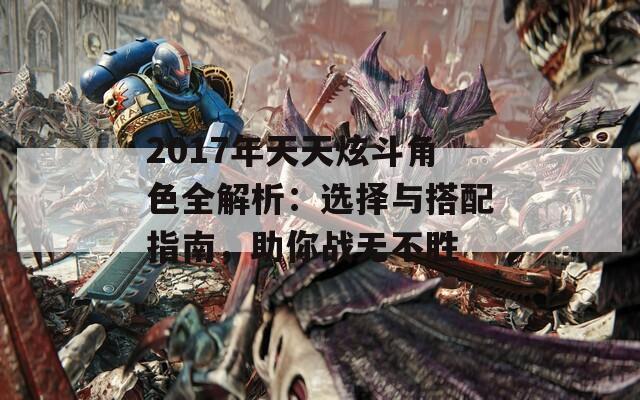 2017年天天炫斗角色全解析：选择与搭配指南，助你战无不胜