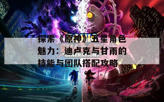 探索《原神》五星角色魅力：迪卢克与甘雨的技能与团队搭配攻略