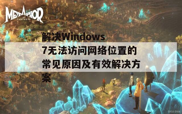 解决Windows 7无法访问网络位置的常见原因及有效解决方案