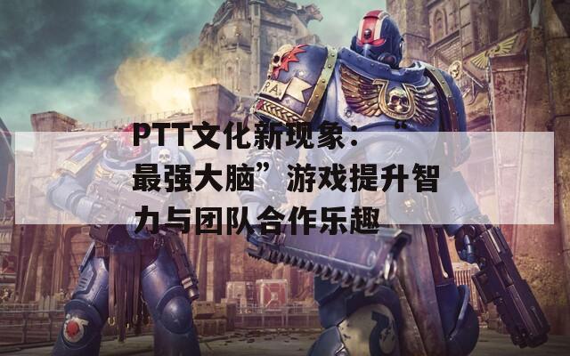 PTT文化新现象：“最强大脑”游戏提升智力与团队合作乐趣