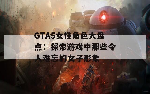 GTA5女性角色大盘点：探索游戏中那些令人难忘的女子形象