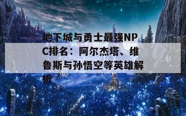 地下城与勇士最强NPC排名：阿尔杰塔、维鲁斯与孙悟空等英雄解析