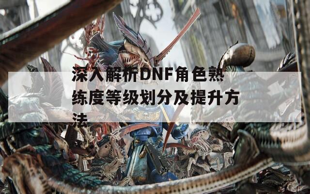 深入解析DNF角色熟练度等级划分及提升方法