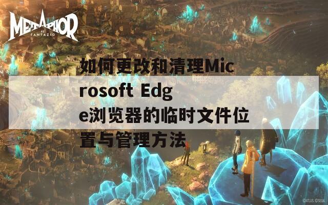 如何更改和清理Microsoft Edge浏览器的临时文件位置与管理方法