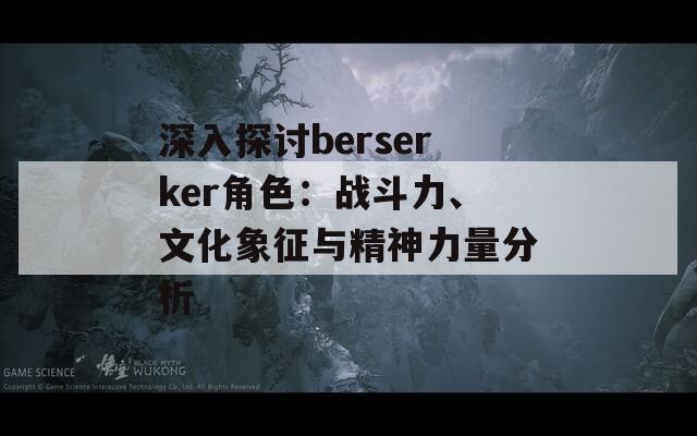 深入探讨berserker角色：战斗力、文化象征与精神力量分析