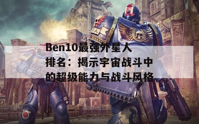 Ben10最强外星人排名：揭示宇宙战斗中的超级能力与战斗风格