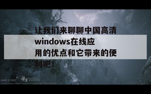 让我们来聊聊中国高清windows在线应用的优点和它带来的便利吧！