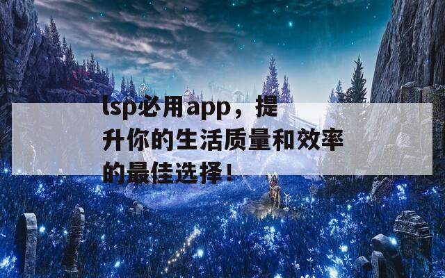 lsp必用app，提升你的生活质量和效率的最佳选择！