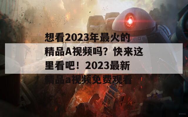 想看2023年最火的精品A视频吗？快来这里看吧！2023最新精品a视频免费观看