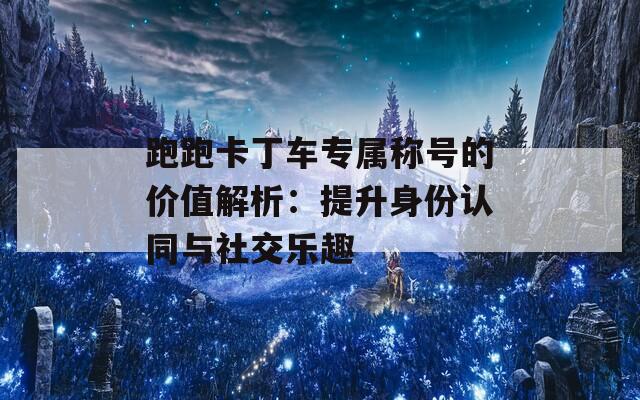 跑跑卡丁车专属称号的价值解析：提升身份认同与社交乐趣