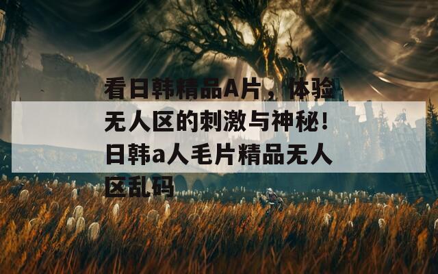 看日韩精品A片，体验无人区的刺激与神秘！日韩a人毛片精品无人区乱码