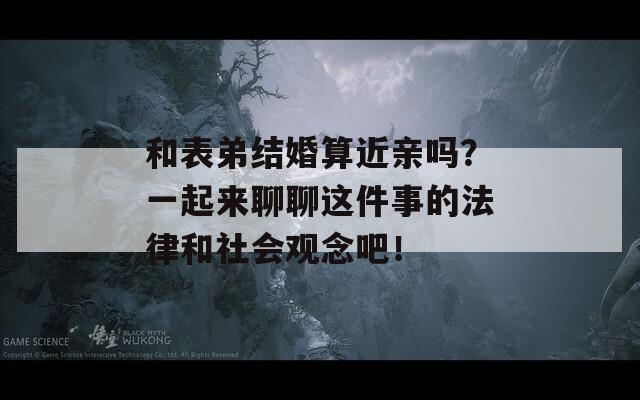 和表弟结婚算近亲吗？一起来聊聊这件事的法律和社会观念吧！