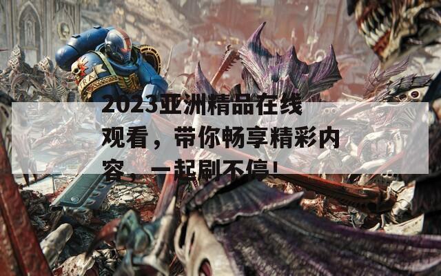 2023亚洲精品在线观看，带你畅享精彩内容，一起刷不停！