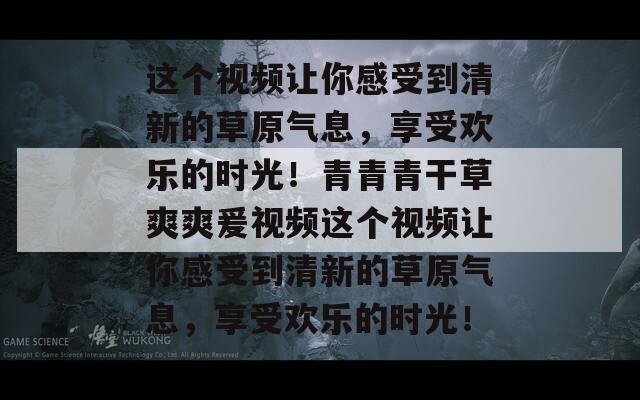 这个视频让你感受到清新的草原气息，享受欢乐的时光！青青青干草爽爽爰视频这个视频让你感受到清新的草原气息，享受欢乐的时光！