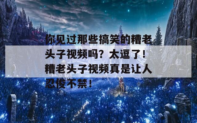 你见过那些搞笑的糟老头子视频吗？太逗了！糟老头子视频真是让人忍俊不禁！