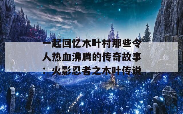 一起回忆木叶村那些令人热血沸腾的传奇故事：火影忍者之木叶传说