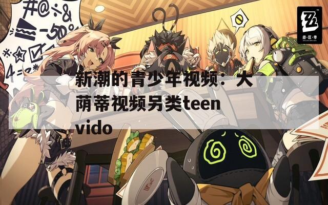 新潮的青少年视频：大荫蒂视频另类teenvido