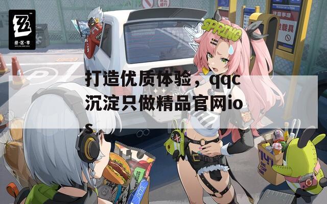 打造优质体验，qqc沉淀只做精品官网ios