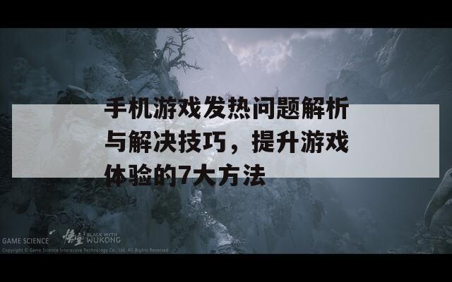 手机游戏发热问题解析与解决技巧，提升游戏体验的7大方法