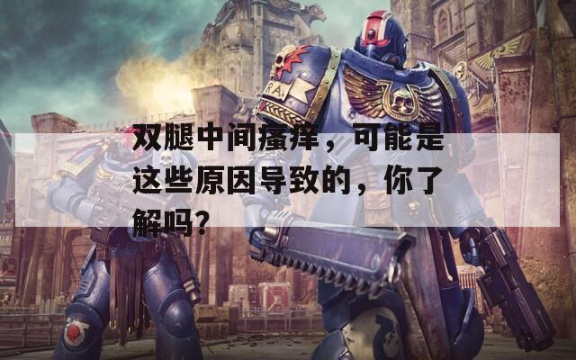 双腿中间瘙痒，可能是这些原因导致的，你了解吗？