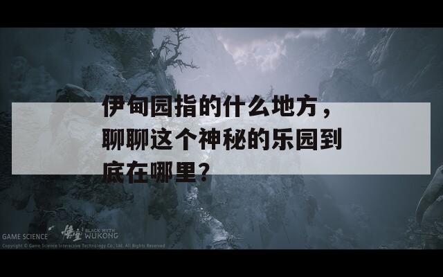 伊甸园指的什么地方，聊聊这个神秘的乐园到底在哪里？