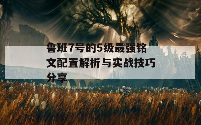 鲁班7号的5级最强铭文配置解析与实战技巧分享