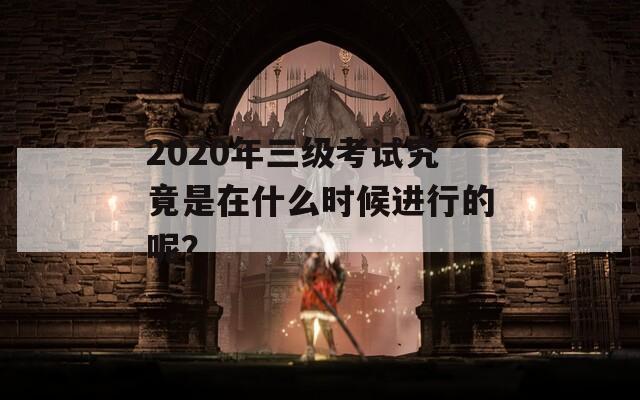 2020年三级考试究竟是在什么时候进行的呢？