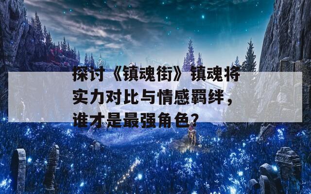 探讨《镇魂街》镇魂将实力对比与情感羁绊，谁才是最强角色？