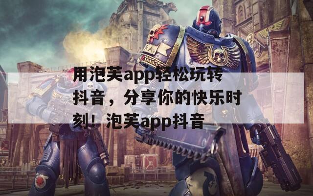 用泡芙app轻松玩转抖音，分享你的快乐时刻！泡芙app抖音