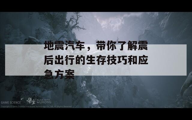 地震汽车，带你了解震后出行的生存技巧和应急方案