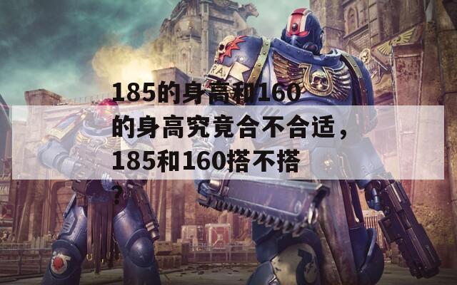 185的身高和160的身高究竟合不合适，185和160搭不搭？