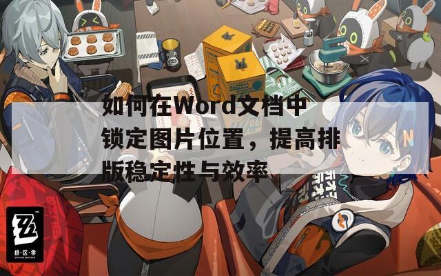 如何在Word文档中锁定图片位置，提高排版稳定性与效率