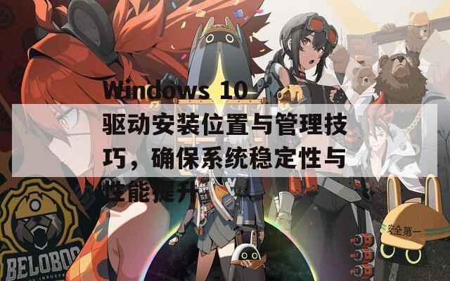 Windows 10驱动安装位置与管理技巧，确保系统稳定性与性能提升