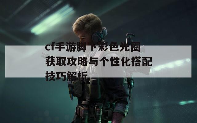 cf手游脚下彩色光圈获取攻略与个性化搭配技巧解析